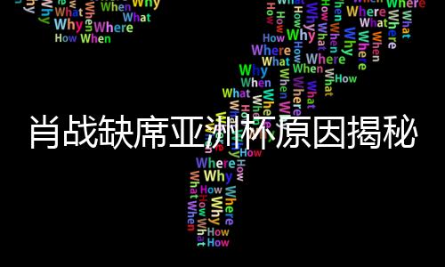 肖战缺席亚洲杯原因揭秘，因连续注射七针封闭针导致无法参赛