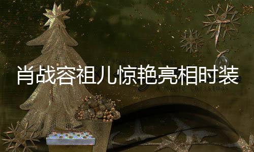 肖战容祖儿惊艳亮相时装秀场，同框闪耀瞬间引热议