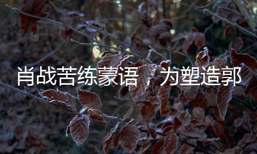 肖战苦练蒙语，为塑造郭靖形象投入全心投入