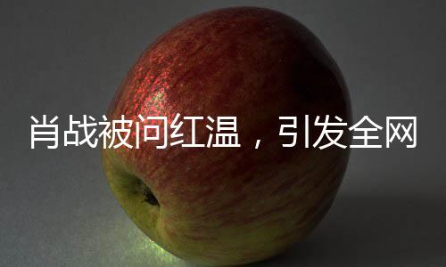 肖战被问红温，引发全网热议