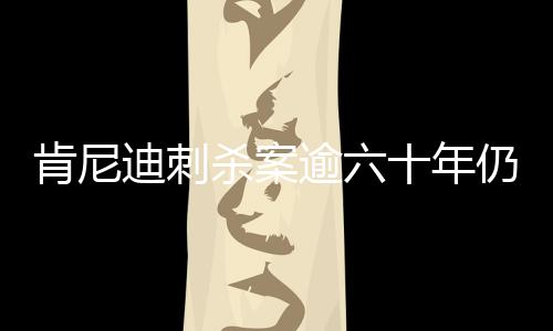 肯尼迪刺杀案逾六十年仍迷雾重重