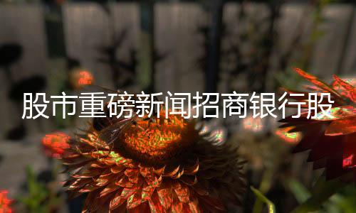 股市重磅新闻招商银行股价大幅下跌，超6%震荡引发市场关注