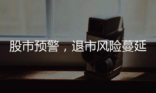股市预警，退市风险蔓延，投资者需提高警惕