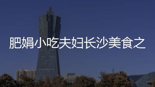 肥娟小吃夫妇长沙美食之旅，开启一场味蕾的盛宴