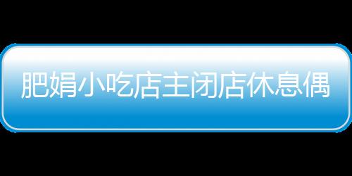 肥娟小吃店主闭店休息偶遇记