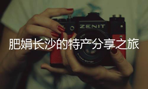 肥娟长沙的特产分享之旅，探访本土鬼混现象背后的故事