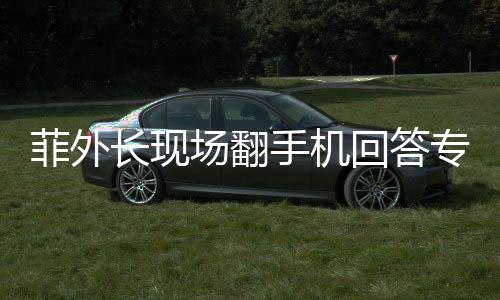 菲外长现场翻手机回答专家尖锐提问，一场别开生面的外交问答环节