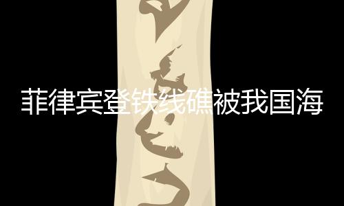 菲律宾登铁线礁被我国海警成功拦下