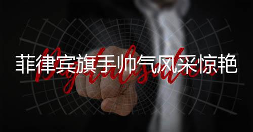 菲律宾旗手帅气风采惊艳全场——聚焦当地盛事
