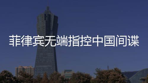 菲律宾无端指控中国间谍，中国驻菲使馆亮出铁证回应
