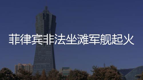 菲律宾非法坐滩军舰起火事件全面解析