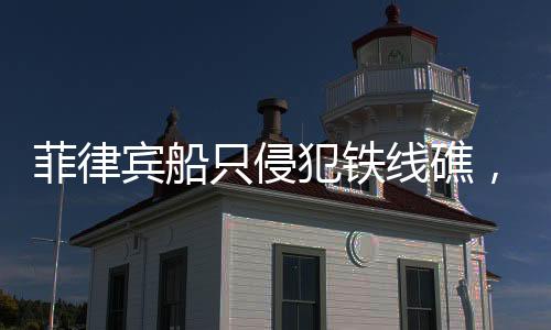 菲律宾船只侵犯铁线礁，海域争端再起波澜