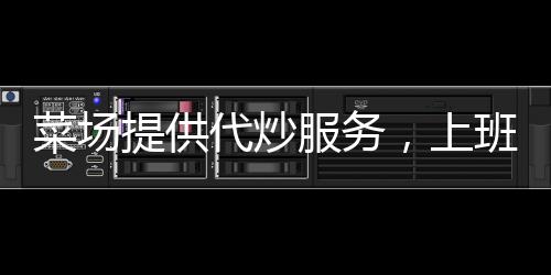菜场提供代炒服务，上班族乐了