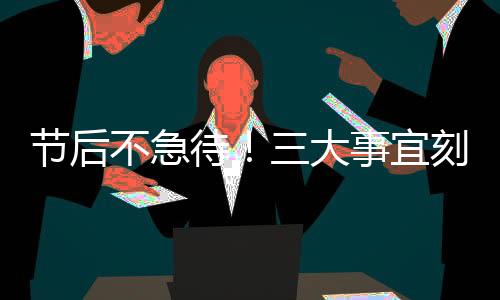 节后不急待！三大事宜刻不容缓