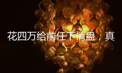 花四万给前任下情蛊，真爱还是疯狂行为？一则引发社会热议的新闻