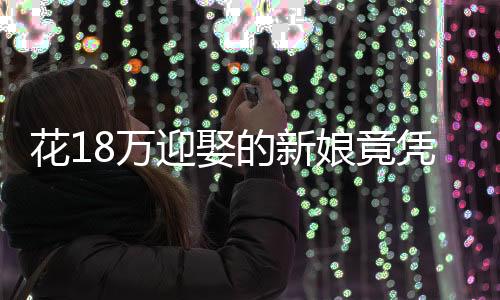 花18万迎娶的新娘竟凭空消失——一次婚礼的悲剧还是警醒社会的警钟？