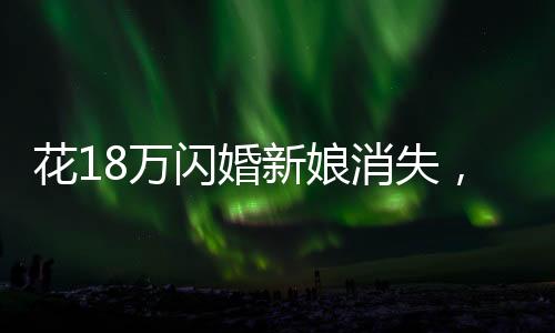 花18万闪婚新娘消失，一起探寻背后的真相