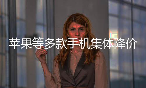苹果等多款手机集体降价至6000元以内，消费者迎来购机新机遇