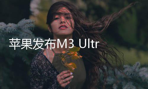 苹果发布M3 Ultra芯片 32核CPU+80核GPU