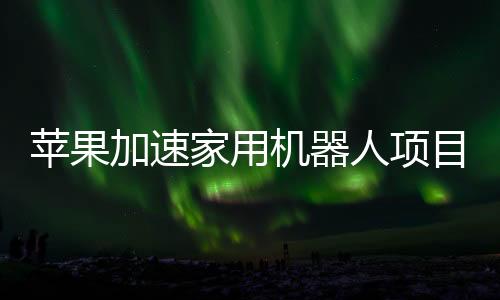 苹果加速家用机器人项目研发 加大招聘规模