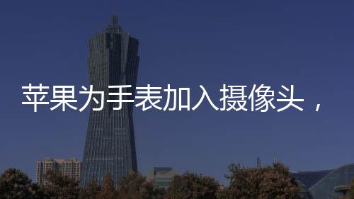 苹果为手表加入摄像头，创新科技引领智能穿戴新潮流