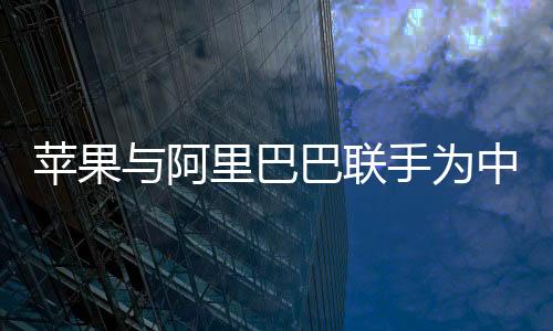 苹果与阿里巴巴联手为中国iPhone开发AI功能，一场科技与商业的强强联合
