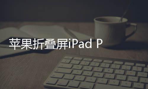 苹果折叠屏iPad Pro曝光，未来科技与创意的完美结合