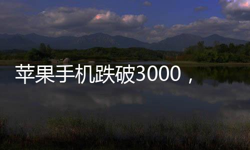 苹果手机跌破3000，重塑智能市场格局！一窥其背后的深层次影响与未来趋势！