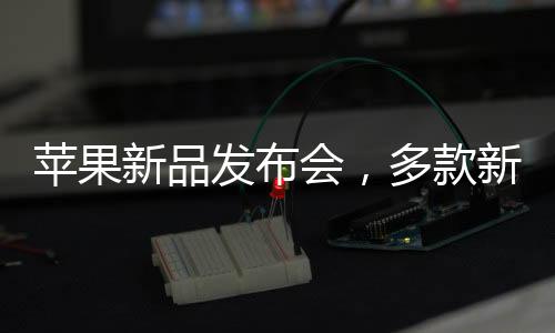 苹果新品发布会，多款新品重磅来袭，科技巨头再掀热潮