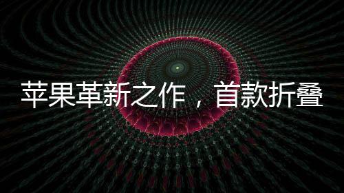 苹果革新之作，首款折叠iPhone定价预计为2300美元