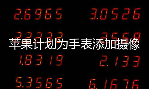 苹果计划为手表添加摄像头，全新功能展望与影响分析