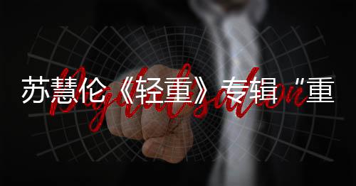 苏慧伦《轻重》专辑“重量级”回归 发行至今夺15个冠军