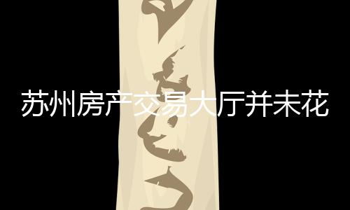苏州房产交易大厅并未花钱雇人——一则澄清事实的文章或新闻