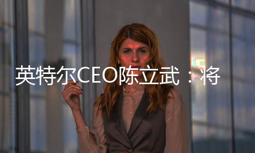 英特尔CEO陈立武：将在AI硬件领域与英伟达一较高下