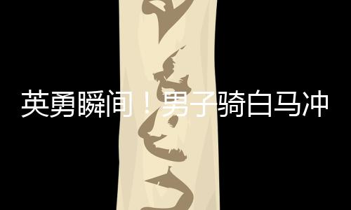 英勇瞬间！男子骑白马冲入江中救下落水父女