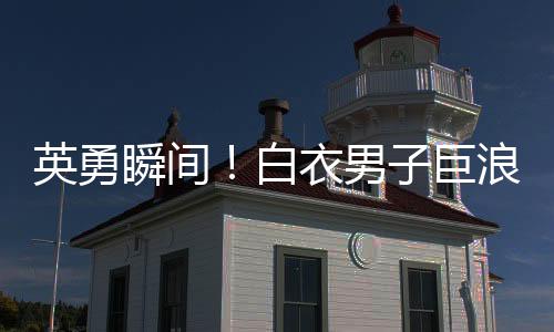 英勇瞬间！白衣男子巨浪中奋勇救人，小孩获救奇迹诞生