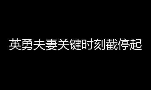 英勇夫妻关键时刻截停起火货车，拯救群众生命财产