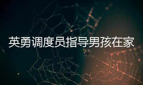 英勇调度员指导男孩在家为母亲接生，生命的奇迹与勇气
