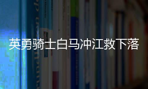 英勇骑士白马冲江救下落水父女