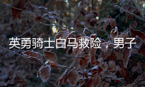 英勇骑士白马救险，男子挺身而出江水捞父女英雄赞歌——骑士生命再现英勇时刻！