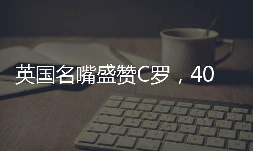 英国名嘴盛赞C罗，40岁仍对胜利怀有炙热渴望——永不言弃的赛场传奇