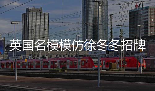 英国名模模仿徐冬冬招牌动作，时尚跨界的新潮流