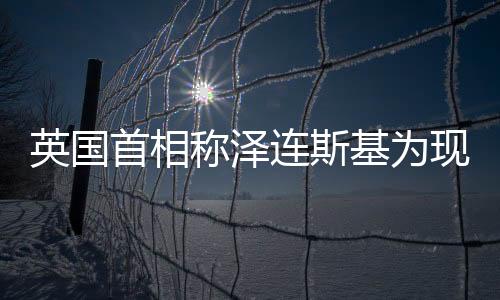 英国首相称泽连斯基为现代丘吉尔，勇气、领导与西方价值的共鸣