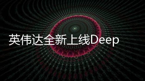 英伟达全新上线DeepSeek，开启深度学习新纪元