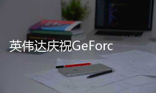 英伟达庆祝GeForce Now云游戏5周年 新增17款游戏