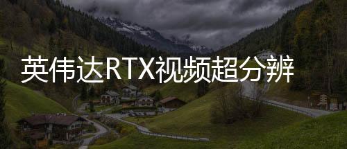 英伟达RTX视频超分辨率更新 现在开启时更省电了