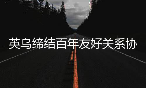 英乌缔结百年友好关系协议，开启新时代合作篇章