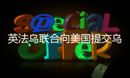 英法乌联合向美国提交乌克兰和平计划，寻求解决冲突的新路径