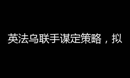 英法乌联手谋定策略，拟定结束俄乌冲突的多元化合作计划