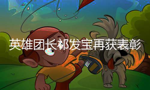英雄团长祁发宝再获表彰——荣誉背后的英雄事迹与无私奉献